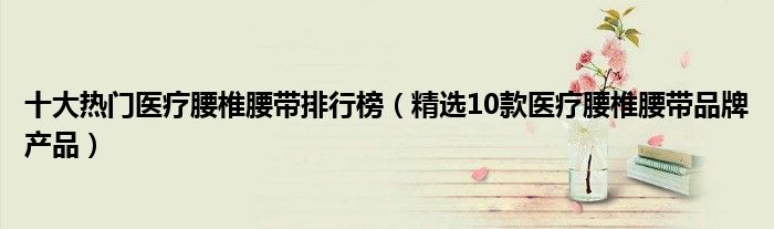 十大热门医疗腰椎腰带排行榜【精选10款医疗腰椎腰带品牌产品】