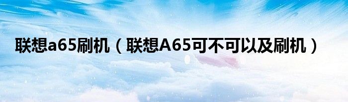 联想a65刷机【联想A65可不可以及刷机】