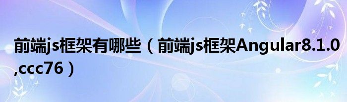 前端js框架有哪些【前端js框架Angular8.1.0,ccc76】