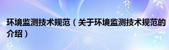 环境监测技术规范【关于环境监测技术规范的介绍】