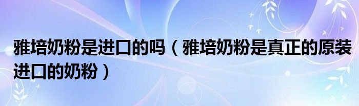 雅培奶粉是进口的吗【雅培奶粉是真正的原装进口的奶粉】