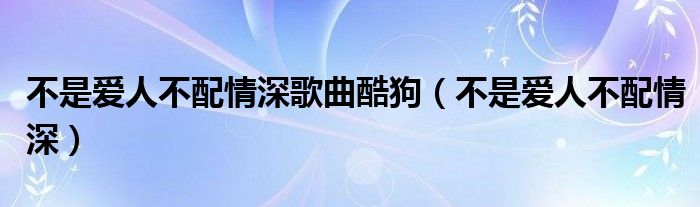 不是爱人不配情深歌曲酷狗【不是爱人不配情深】