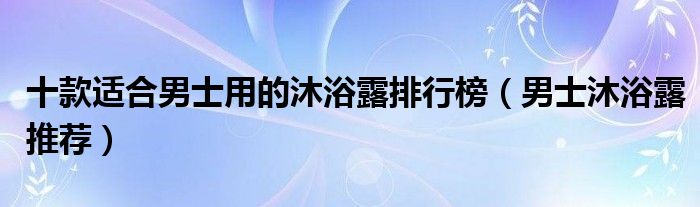 十款适合男士用的沐浴露排行榜【男士沐浴露推荐】