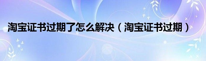 淘宝证书过期了怎么解决【淘宝证书过期】