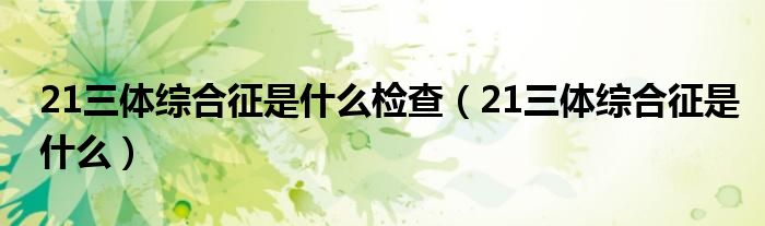 21三体综合征是什么检查【21三体综合征是什么】