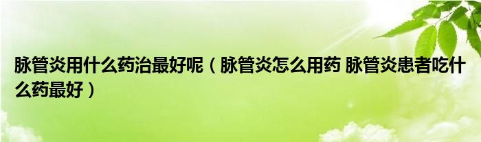 脉管炎用什么药治最好呢【脉管炎怎么用药 脉管炎患者吃什么药最好】