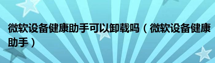 微软设备健康助手可以卸载吗【微软设备健康助手】