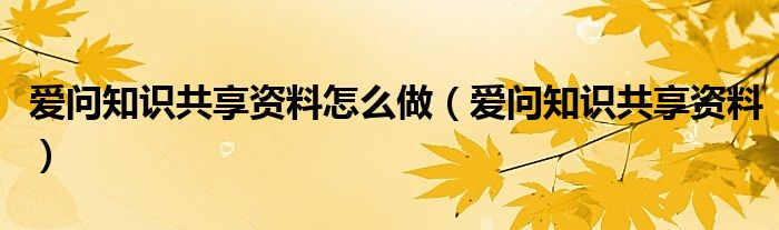 爱问知识共享资料怎么做【爱问知识共享资料】