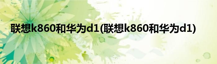 联想k860和华为d1(联想k860和华为d1)