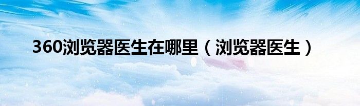 360浏览器医生在哪里【浏览器医生】