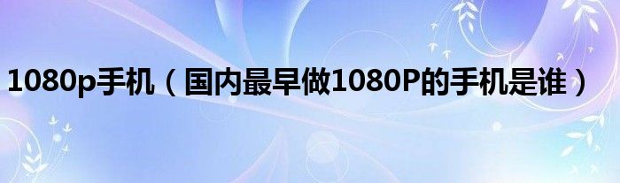 1080p手机【国内最早做1080P的手机是谁】