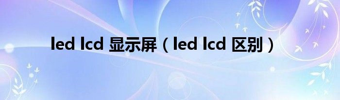 led lcd 显示屏【led lcd 区别】