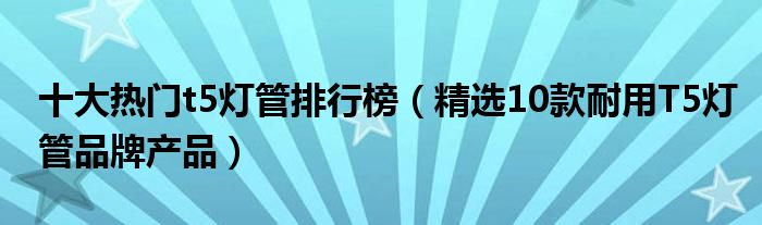 十大热门t5灯管排行榜【精选10款耐用T5灯管品牌产品】