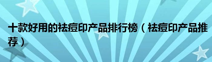 十款好用的祛痘印产品排行榜【祛痘印产品推荐】