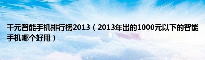 千元智能手机排行榜2013【2013年出的1000元以下的智能手机哪个好用】