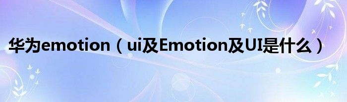 华为emotion【ui及Emotion及UI是什么】