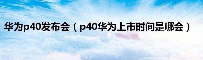 华为p40发布会【p40华为上市时间是哪会】