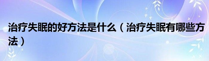 治疗失眠的好方法是什么【治疗失眠有哪些方法】