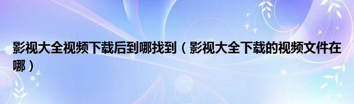 影视大全视频下载后到哪找到【影视大全下载的视频文件在哪】