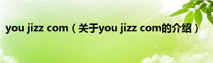 you jizz com【关于you jizz com的介绍】