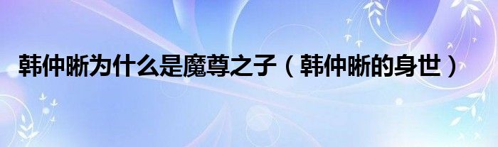 韩仲晰为什么是魔尊之子【韩仲晰的身世】