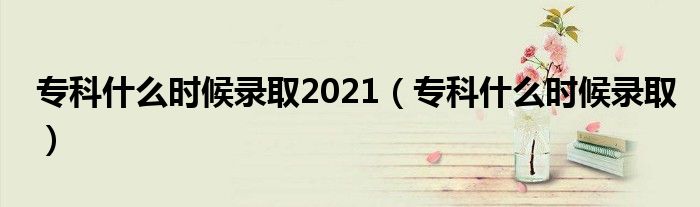 专科什么时候录取2021【专科什么时候录取】