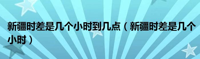 新疆时差是几个小时到几点【新疆时差是几个小时】