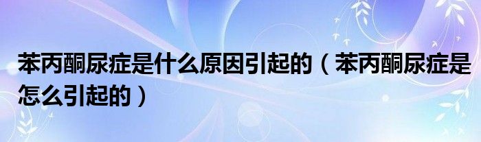 苯丙酮尿症是什么原因引起的【苯丙酮尿症是怎么引起的】