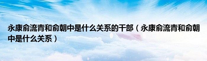 永康俞流青和俞朝中是什么关系的干部【永康俞流青和俞朝中是什么关系】