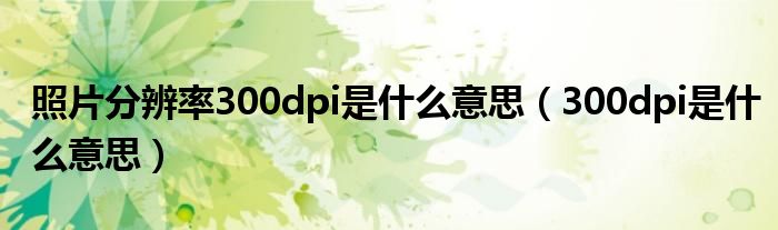 照片分辨率300dpi是什么意思【300dpi是什么意思】