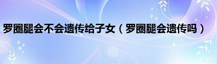 罗圈腿会不会遗传给子女【罗圈腿会遗传吗】