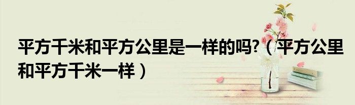 平方千米和平方公里是一样的吗?【平方公里和平方千米一样】