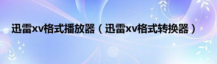 迅雷xv格式播放器【迅雷xv格式转换器】