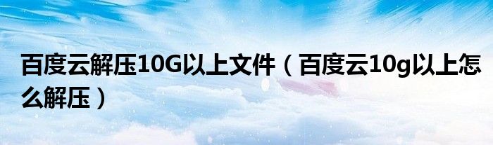 百度云解压10G以上文件【百度云10g以上怎么解压】