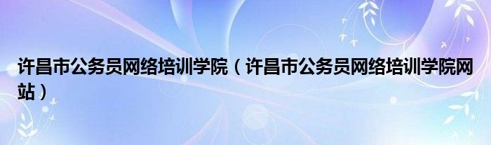 许昌市公务员网络培训学院【许昌市公务员网络培训学院网站】