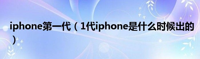 iphone第一代【1代iphone是什么时候出的】