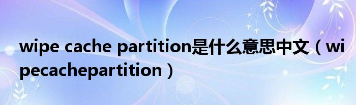 wipe cache partition是什么意思中文【wipecachepartition】