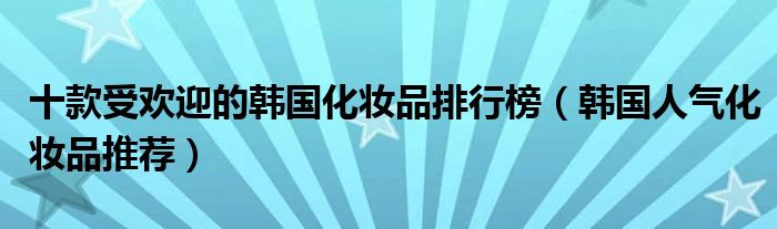 十款受欢迎的韩国化妆品排行榜【韩国人气化妆品推荐】