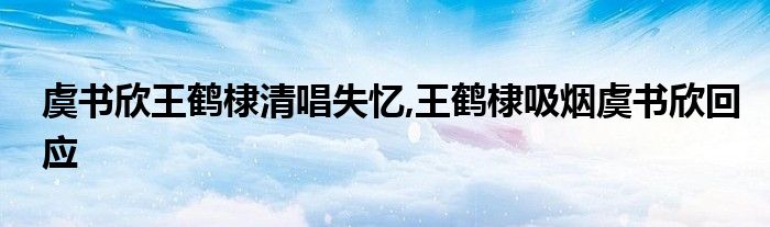 虞书欣王鹤棣清唱失忆,王鹤棣吸烟虞书欣回应