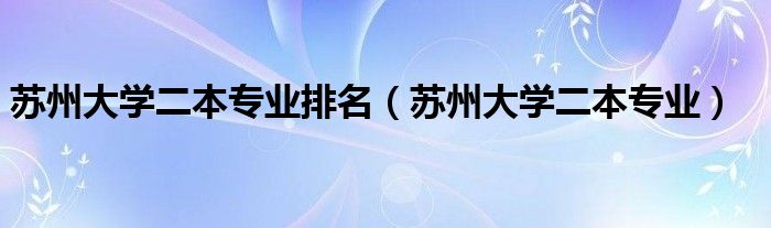 苏州大学二本专业排名【苏州大学二本专业】