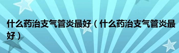 什么药治支气管炎最好【什么药治支气管炎最好】