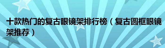 十款热门的复古眼镜架排行榜【复古圆框眼镜架推荐】