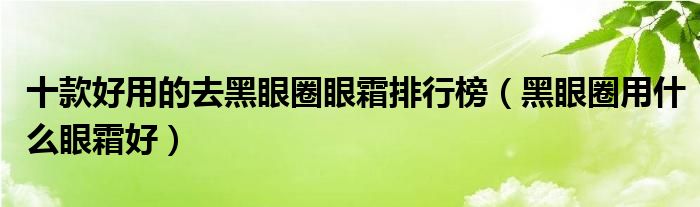 十款好用的去黑眼圈眼霜排行榜【黑眼圈用什么眼霜好】