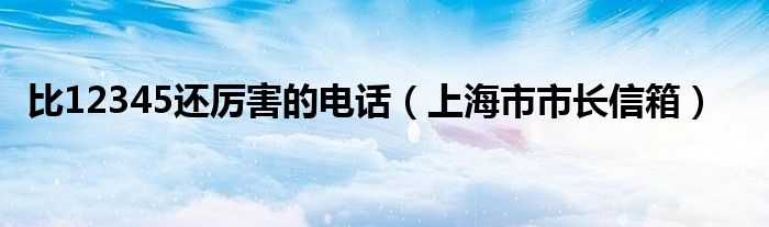 比12345还厉害的电话【上海市市长信箱】