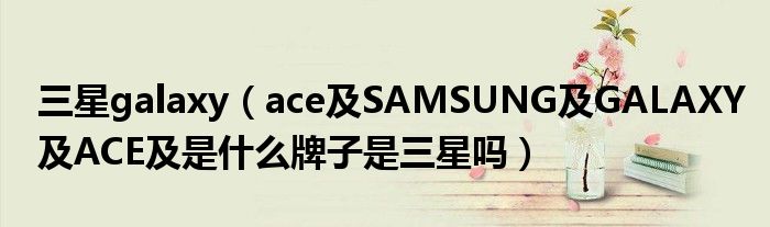 三星galaxy【ace及SAMSUNG及GALAXY及ACE及是什么牌子是三星吗】