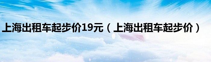 上海出租车起步价19元【上海出租车起步价】