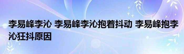 李易峰李沁 李易峰李沁抱着抖动 李易峰抱李沁狂抖原因