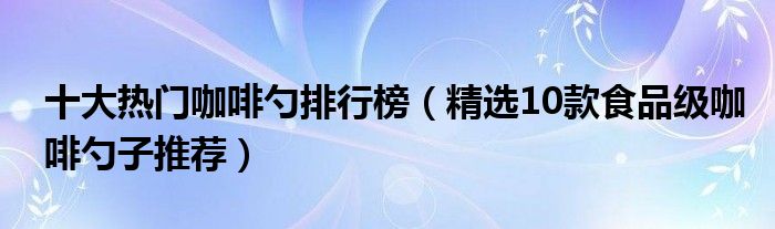 十大热门咖啡勺排行榜【精选10款食品级咖啡勺子推荐】