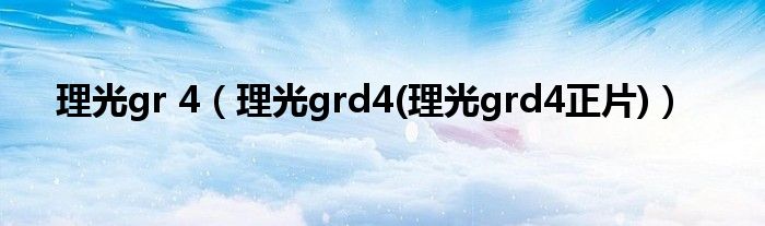 理光gr 4【理光grd4(理光grd4正片)】