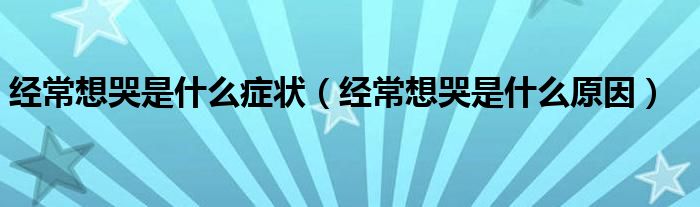 经常想哭是什么症状【经常想哭是什么原因】